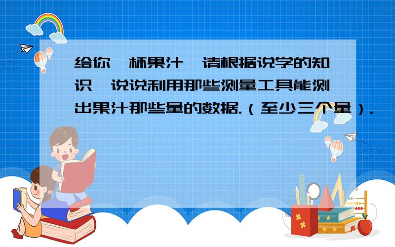 给你一杯果汁,请根据说学的知识,说说利用那些测量工具能测出果汁那些量的数据.（至少三个量）.