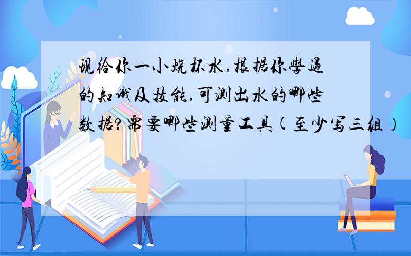 现给你一小烧杯水,根据你学过的知识及技能,可测出水的哪些数据?需要哪些测量工具(至少写三组）