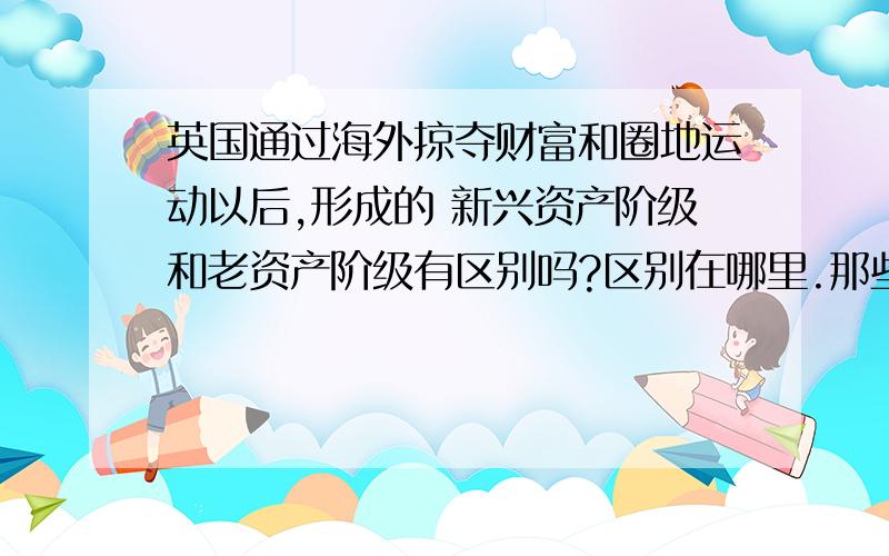 英国通过海外掠夺财富和圈地运动以后,形成的 新兴资产阶级和老资产阶级有区别吗?区别在哪里.那些在农村雇工经营牧场或农场的牧场主和农场主被称为新贵族,这些新贵族和老贵族有区别