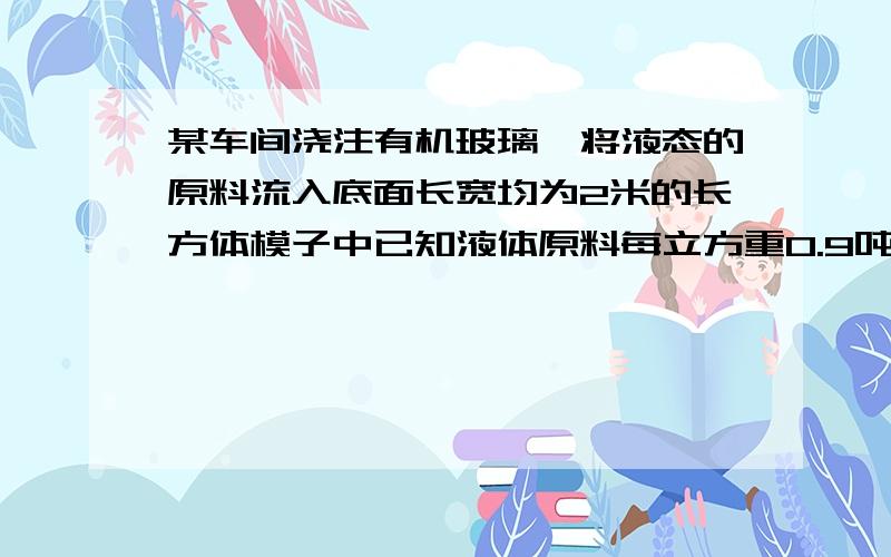 某车间浇注有机玻璃,将液态的原料流入底面长宽均为2米的长方体模子中已知液体原料每立方重0.9吨,冷却成体后有机玻璃变成每立方重1.2吨.现要制造厚度为6厘米的有机玻璃,问液体原料倒入