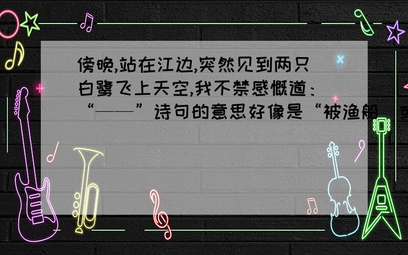 傍晚,站在江边,突然见到两只白鹭飞上天空,我不禁感慨道：“——”诗句的意思好像是“被渔船（或人）惊动,两只白鹭飞上了天空”好像是四或五年级学的,诗名里好像有个“傍晚”.