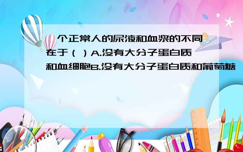 一个正常人的尿液和血浆的不同在于（）A.没有大分子蛋白质和血细胞B.没有大分子蛋白质和葡萄糖