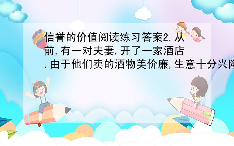 信誉的价值阅读练习答案2.从前,有一对夫妻,开了一家酒店,由于他们卖的酒物美价廉,生意十分兴隆.有一天,丈夫外出,妻子偷偷地在酒里掺了水,多卖了五元钱.晚上丈夫回来,妻子得意地把自己