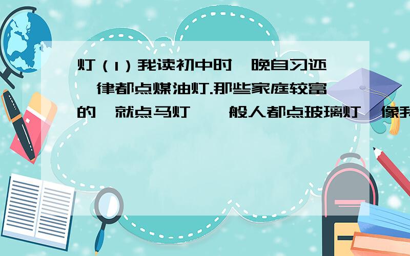 灯（1）我读初中时,晚自习还一律都点煤油灯.那些家庭较富的,就点马灯,一般人都点玻璃灯,像我们这些家庭较贫寒的,则只能点用墨水瓶、破布条自制的敞灯.晚自习钟声一响,我就拿着那盏简