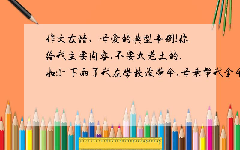 作文友情、母爱的典型事例!你给我主要内容,不要太老土的.如：1- 下雨了我在学校没带伞,母亲帮我拿伞来了 结果她感冒了2- 半夜我发高烧,母亲背我去医院照顾我,结果她瘦了.