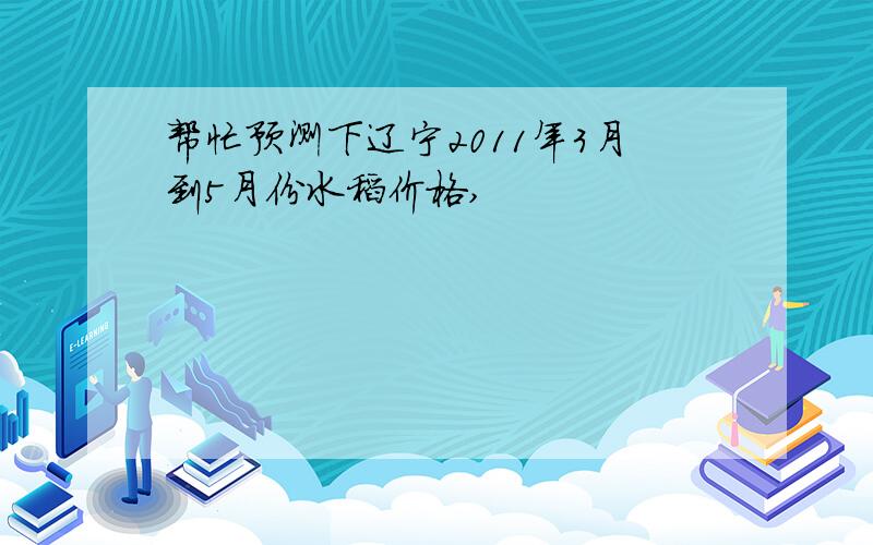 帮忙预测下辽宁2011年3月到5月份水稻价格,