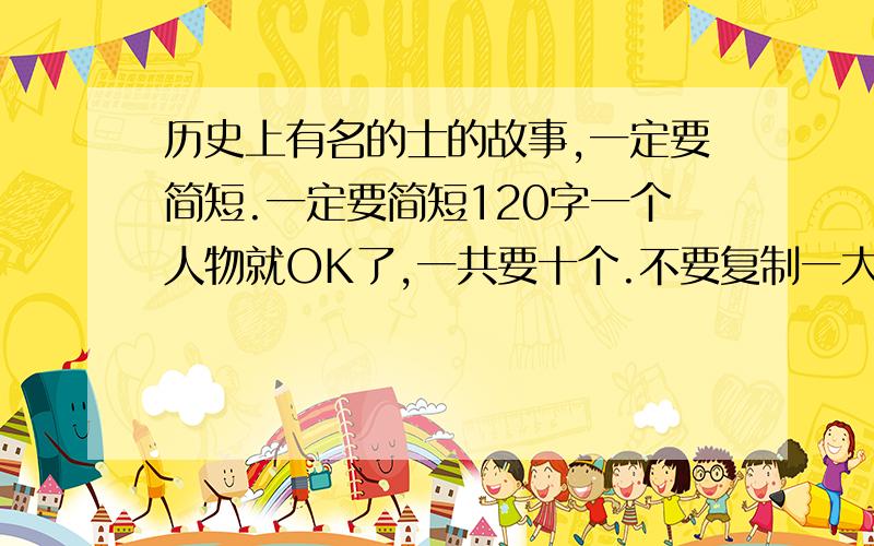 历史上有名的士的故事,一定要简短.一定要简短120字一个人物就OK了,一共要十个.不要复制一大片,还有看好我的问题再答啊.答的好的给30分啊.还要写写理由,为什么喜欢他们...