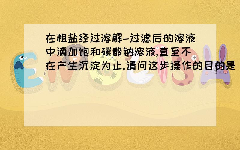 在粗盐经过溶解-过滤后的溶液中滴加饱和碳酸钠溶液,直至不在产生沉淀为止.请问这步操作的目的是