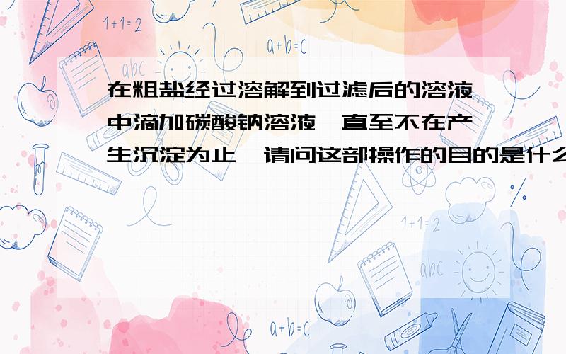 在粗盐经过溶解到过滤后的溶液中滴加碳酸钠溶液,直至不在产生沉淀为止,请问这部操作的目的是什么?