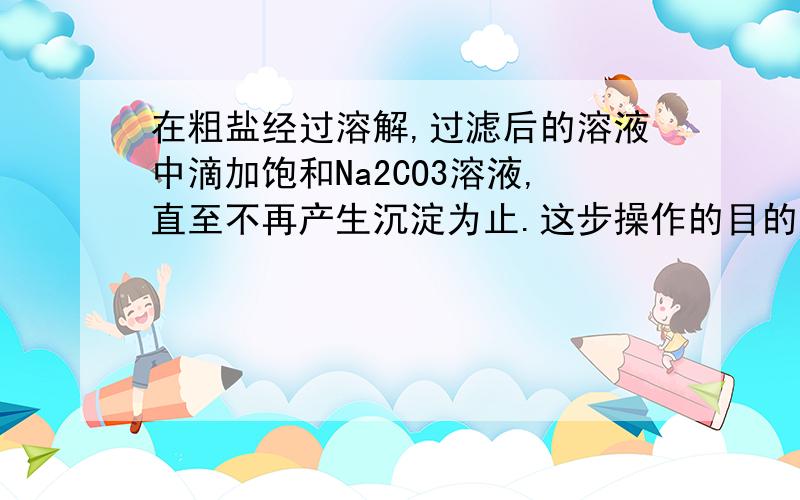 在粗盐经过溶解,过滤后的溶液中滴加饱和Na2CO3溶液,直至不再产生沉淀为止.这步操作的目的是__