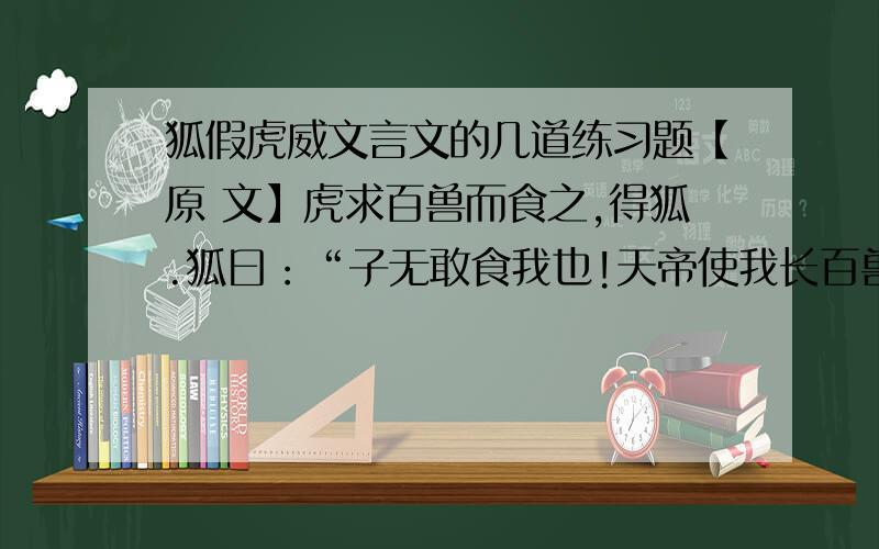 狐假虎威文言文的几道练习题【原 文】虎求百兽而食之,得狐.狐曰：“子无敢食我也!天帝使我长百兽,今子食我,是逆天帝命也.子以我为不信,吾为子先行,子随我后,观百兽之见我而敢不走乎?