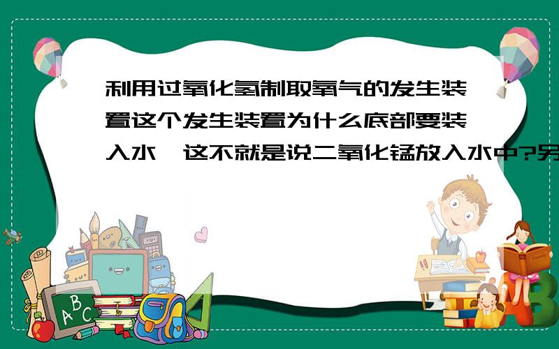 利用过氧化氢制取氧气的发生装置这个发生装置为什么底部要装入水,这不就是说二氧化锰放入水中?另外为什么不可将二氧化锰投入到过氧化氢溶液中呢?