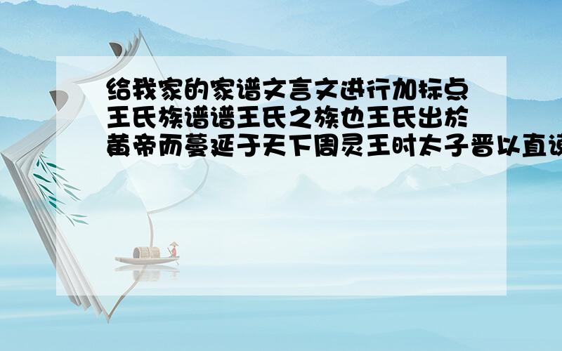 给我家的家谱文言文进行加标点王氏族谱谱王氏之族也王氏出於黄帝而蔓延于天下周灵王时太子晋以直谏废为庶人谪居太原其子宗敬为周司徒时人号曰王家因以王为氏自宗敬十六传至西汉元