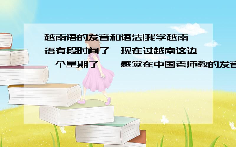 越南语的发音和语法!我学越南语有段时间了`现在过越南这边一个星期了``感觉在中国老师教的发音和这的有差别的`还有的时候我经常音调搞错```就是问声`跌声和玄声```特别是问声和玄声``