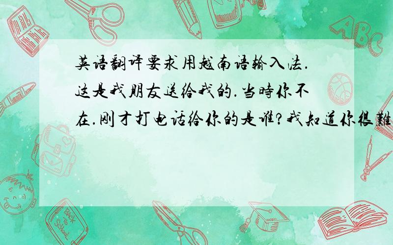 英语翻译要求用越南语输入法.这是我朋友送给我的.当时你不在.刚才打电话给你的是谁?我知道你很难受.社会就是这个样子.我知道你也不想在那里工作.我知道你不喜欢她们.你要把我告诉你