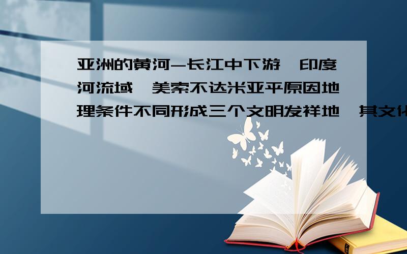 亚洲的黄河-长江中下游、印度河流域、美索不达米亚平原因地理条件不同形成三个文明发祥地,其文化有何异同