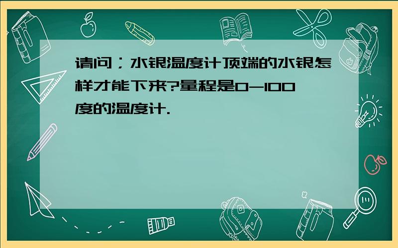 请问；水银温度计顶端的水银怎样才能下来?量程是0-100度的温度计.