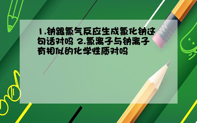 1.钠跟氯气反应生成氯化钠这句话对吗 2.氯离子与钠离子有相似的化学性质对吗