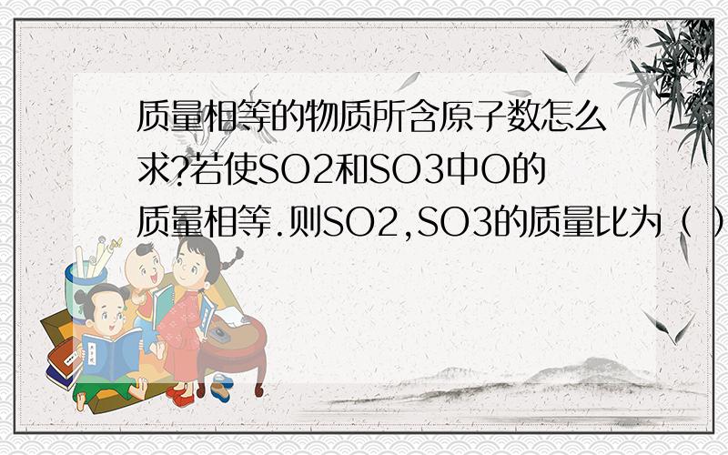 质量相等的物质所含原子数怎么求?若使SO2和SO3中O的质量相等.则SO2,SO3的质量比为（ ）谢