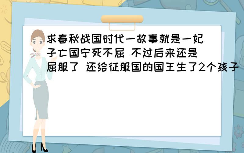 求春秋战国时代一故事就是一妃子亡国宁死不屈 不过后来还是屈服了 还给征服国的国王生了2个孩子 后人褒贬不一 也可能不是春秋战国的 应该是秦之前的