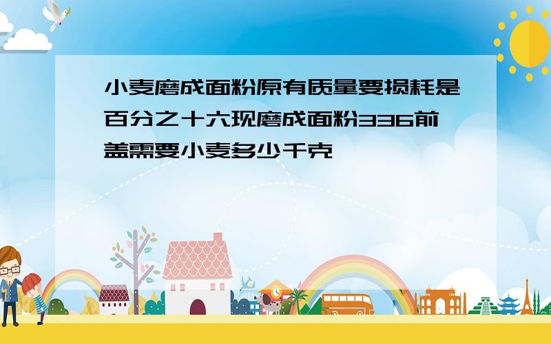 小麦磨成面粉原有质量要损耗是百分之十六现磨成面粉336前盖需要小麦多少千克