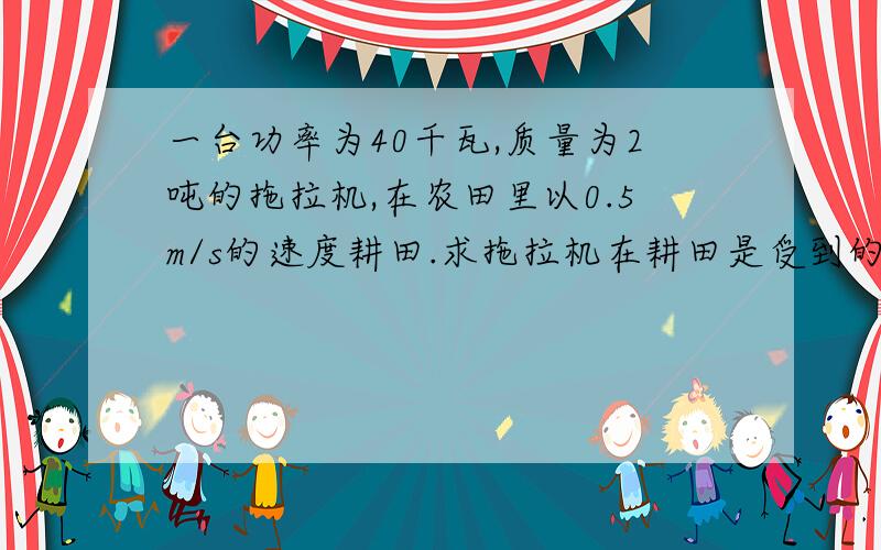 一台功率为40千瓦,质量为2吨的拖拉机,在农田里以0.5m/s的速度耕田.求拖拉机在耕田是受到的阻力?