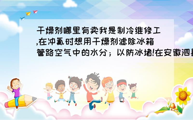 干燥剂哪里有卖我是制冷维修工,在冲氟时想用干燥剂滤除冰箱管路空气中的水分；以防冰堵!在安徽泗县有卖的吗?知道的朋友请回我!