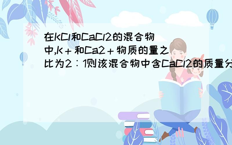 在KCl和CaCl2的混合物中,K＋和Ca2＋物质的量之比为2︰1则该混合物中含CaCl2的质量分数为__________,含1mol Cl－的该混合物的质量是__________g.思路清晰一点,