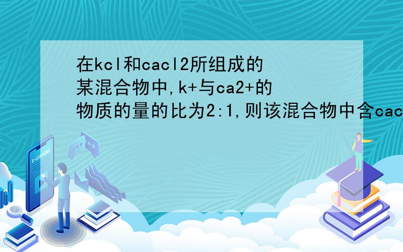 在kcl和cacl2所组成的某混合物中,k+与ca2+的物质的量的比为2:1,则该混合物中含cacl2的质量分数为 ,kcl与cacl2的物质的量的比为 ,含1molcl-的该混合物的质量是 克.