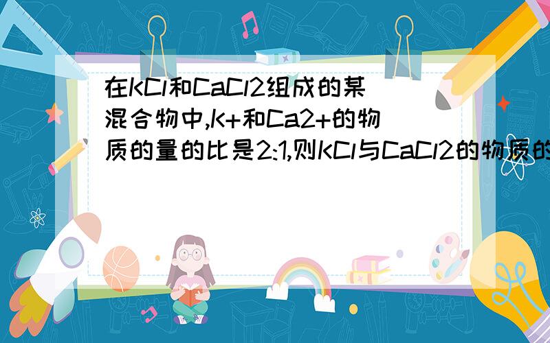 在KCl和CaCl2组成的某混合物中,K+和Ca2+的物质的量的比是2:1,则KCl与CaCl2的物质的量之比是?能否告诉我为什么是2;1?