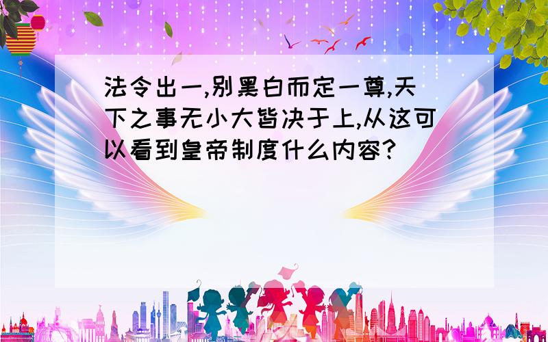 法令出一,别黑白而定一尊,天下之事无小大皆决于上,从这可以看到皇帝制度什么内容?