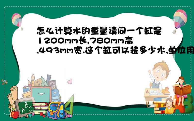 怎么计算水的重量请问一个缸是1200mm长,780mm高,493mm宽.这个缸可以装多少水,单位用kg和吨表示,如果换成不同样尺寸的缸又是怎么计算?