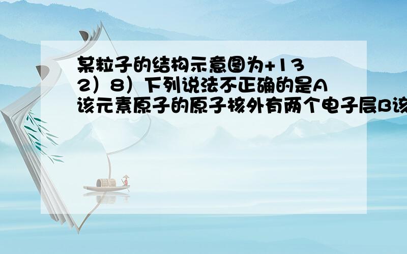 某粒子的结构示意图为+13 2）8）下列说法不正确的是A该元素原子的原子核外有两个电子层B该元素是一种金属元素C该离子是阳离子D该粒子具有稳定结构为什么不选A?而且D为什么不正确?