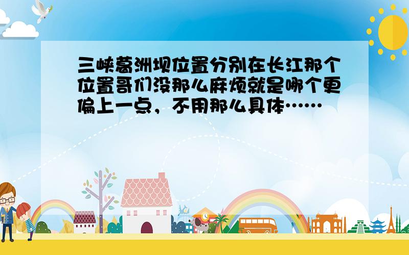 三峡葛洲坝位置分别在长江那个位置哥们没那么麻烦就是哪个更偏上一点，不用那么具体……