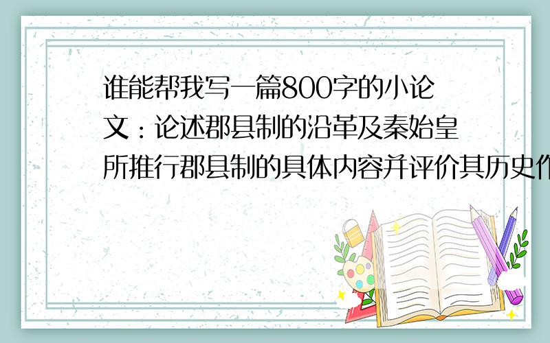 谁能帮我写一篇800字的小论文：论述郡县制的沿革及秦始皇所推行郡县制的具体内容并评价其历史作用请有识之士帮帮忙,谢谢.