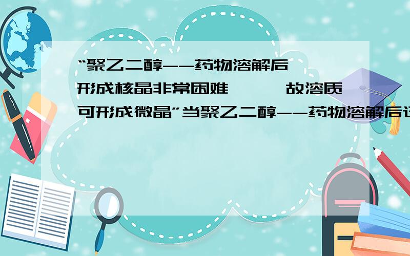 “聚乙二醇--药物溶解后……形成核晶非常困难,……故溶质可形成微晶”当聚乙二醇--药物溶解后迅速冷却药物形成核晶非常困难,由于低温时介质粘 度很大形成固化时间很短,故溶质可形成