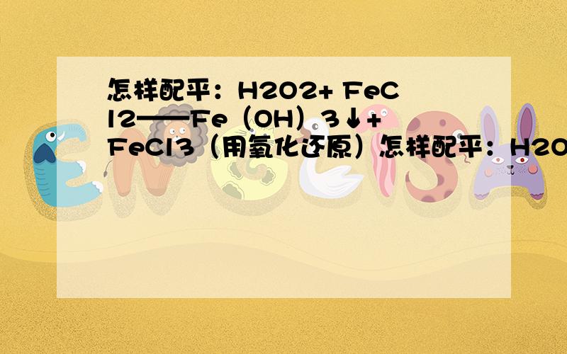 怎样配平：H2O2+ FeCl2——Fe（OH）3↓+ FeCl3（用氧化还原）怎样配平：H2O2+ FeCl2——Fe（OH）3↓+ FeCl3（用氧化还原的知识）我好晕啊,在任何有关H2O2参加反应的化学方程式的配平我都好头疼,请化