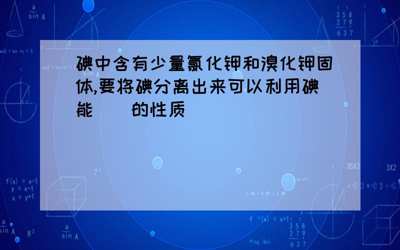 碘中含有少量氯化钾和溴化钾固体,要将碘分离出来可以利用碘能__的性质