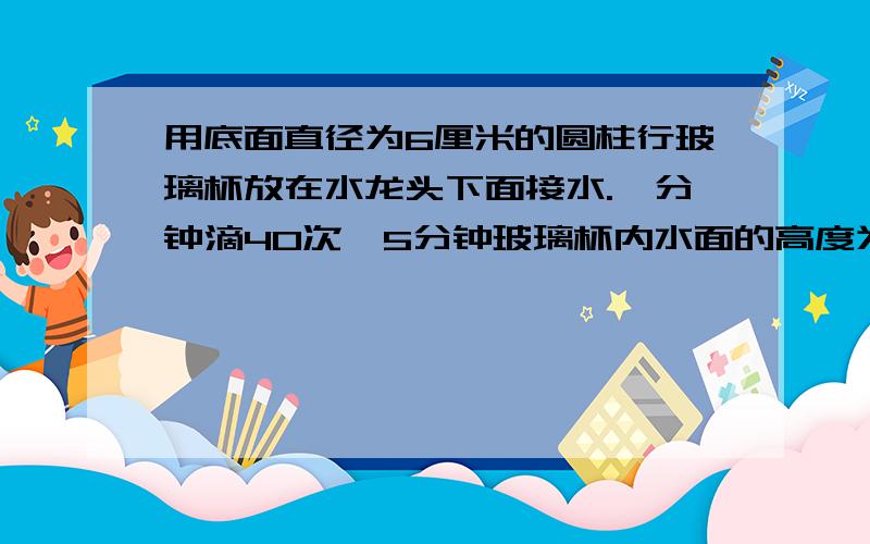 用底面直径为6厘米的圆柱行玻璃杯放在水龙头下面接水.一分钟滴40次,5分钟玻璃杯内水面的高度为2厘米计算1小时滴水多少毫升保留整数,1昼夜滴水多少升.保留整数