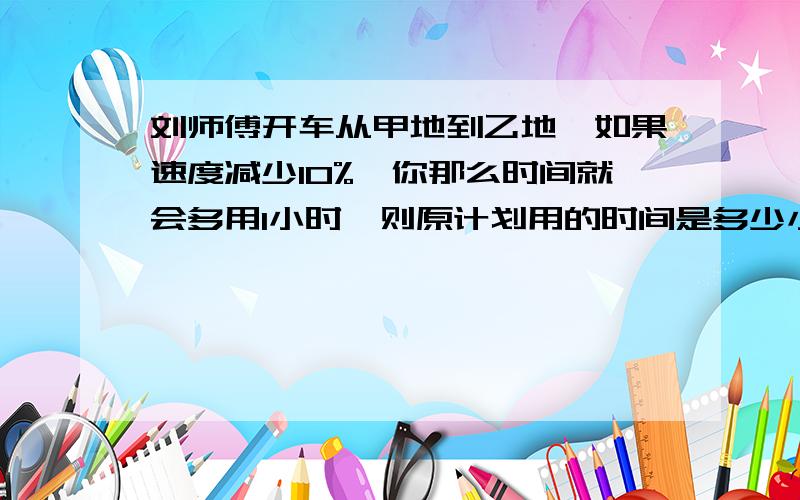 刘师傅开车从甲地到乙地,如果速度减少10%,你那么时间就会多用1小时,则原计划用的时间是多少小时?不要方程