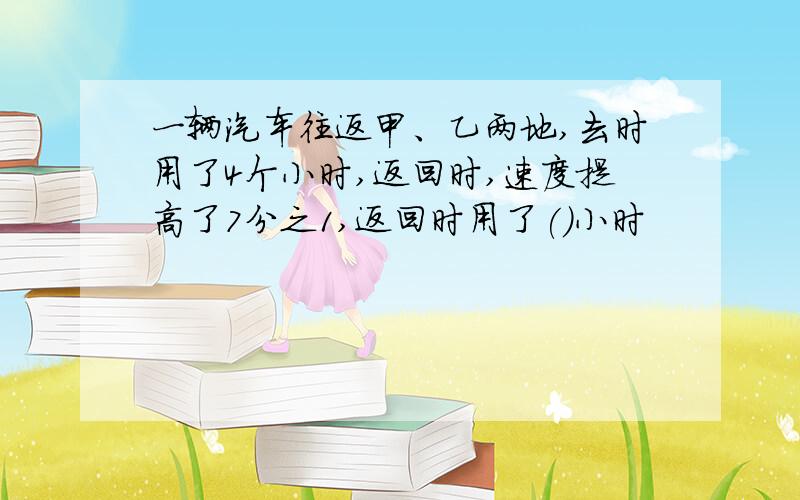 一辆汽车往返甲、乙两地,去时用了4个小时,返回时,速度提高了7分之1,返回时用了()小时