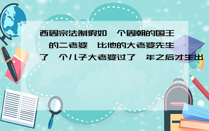 西周宗法制假如一个周朝的国王,的二老婆,比他的大老婆先生了一个儿子大老婆过了一年之后才生出一个儿子那么这个王位应该是那个儿子继承呢?