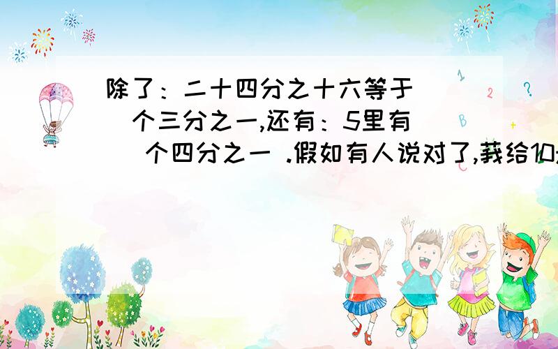 除了：二十四分之十六等于（ ）个三分之一,还有：5里有（ ）个四分之一 .假如有人说对了,莪给10悬赏分!