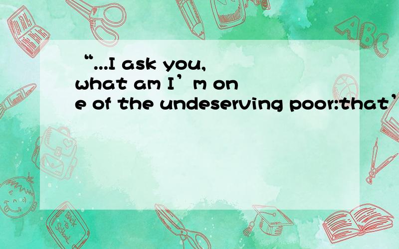 “...I ask you,what am I’m one of the undeserving poor:that’s what I am.What is middle class morality?Just an excuse for never giving me anything...I ain’t pretending to be deserving.I’m undeserving; and I mean to go on being undeserving.I l