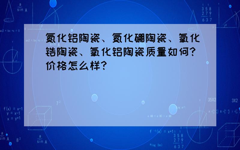 氮化铝陶瓷、氮化硼陶瓷、氧化锆陶瓷、氧化铝陶瓷质量如何?价格怎么样?