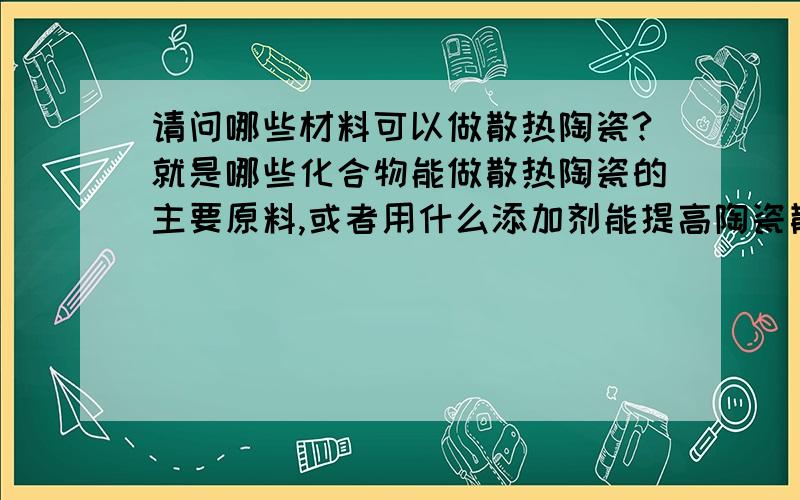 请问哪些材料可以做散热陶瓷?就是哪些化合物能做散热陶瓷的主要原料,或者用什么添加剂能提高陶瓷散热性能?