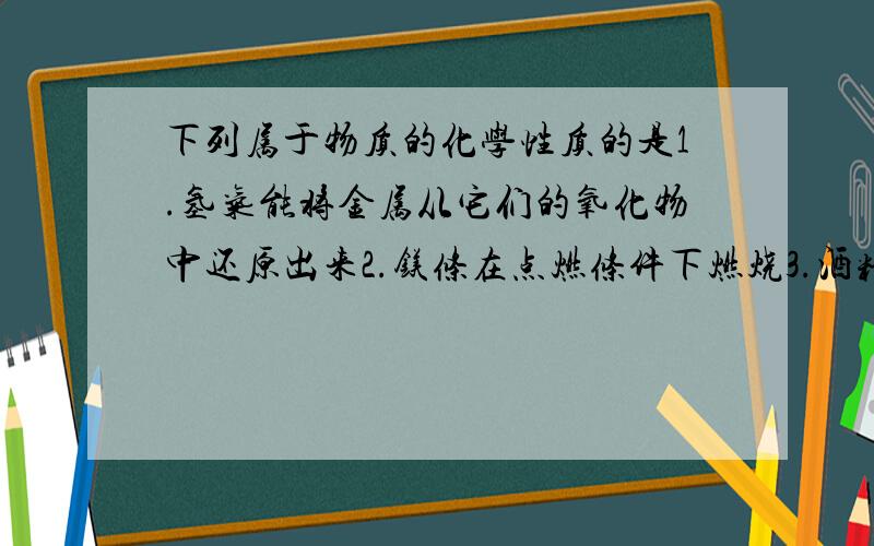 下列属于物质的化学性质的是1.氢气能将金属从它们的氧化物中还原出来2.镁条在点燃条件下燃烧3.酒精易挥发4.通常情况下,氧气是无色,无味的气体5.铝在常温下表面可以生成致密的氧化物保