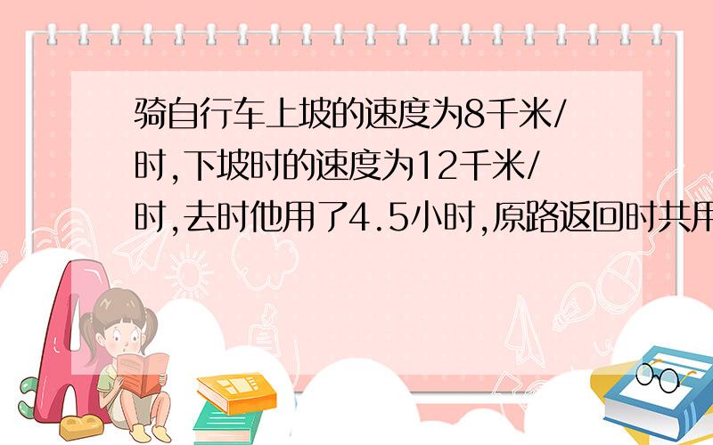 骑自行车上坡的速度为8千米/时,下坡时的速度为12千米/时,去时他用了4.5小时,原路返回时共用了4.25小时,求上坡和下坡路长分别是多少?