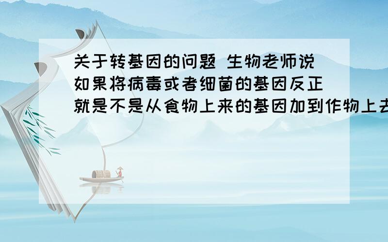 关于转基因的问题 生物老师说如果将病毒或者细菌的基因反正就是不是从食物上来的基因加到作物上去种植,培育出来的食物就不能确定是否安全,吃了有可能致癌或者其他的,