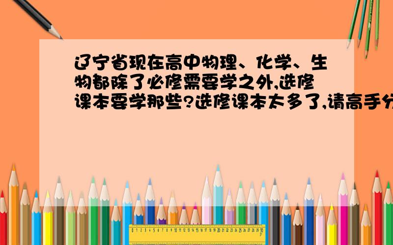 辽宁省现在高中物理、化学、生物都除了必修需要学之外,选修课本要学那些?选修课本太多了,请高手分别告知物理、化学、生物需要学哪几本.